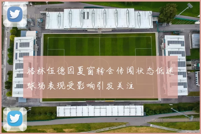 格林伍德因夏窗转会传闻状态低迷球场表现受影响引发关注