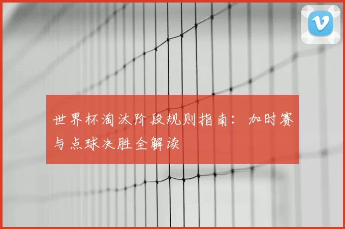 世界杯淘汰阶段规则指南:加时赛与点球决胜全解读