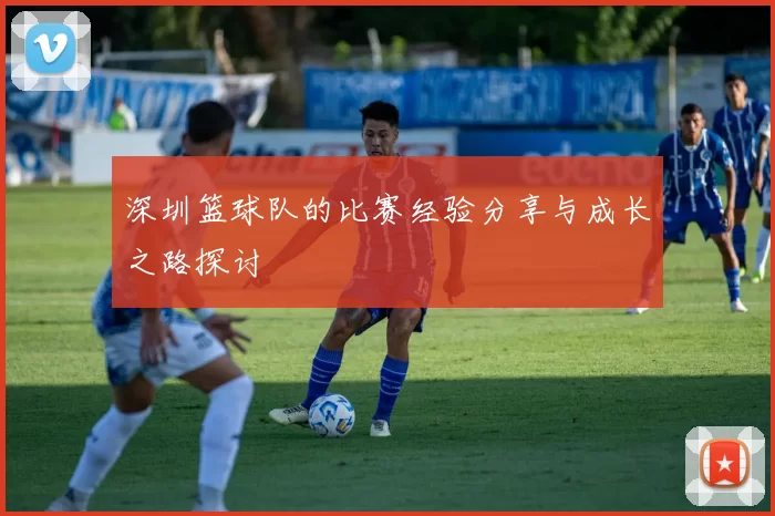 深圳篮球队的比赛经验分享与成长之路探讨