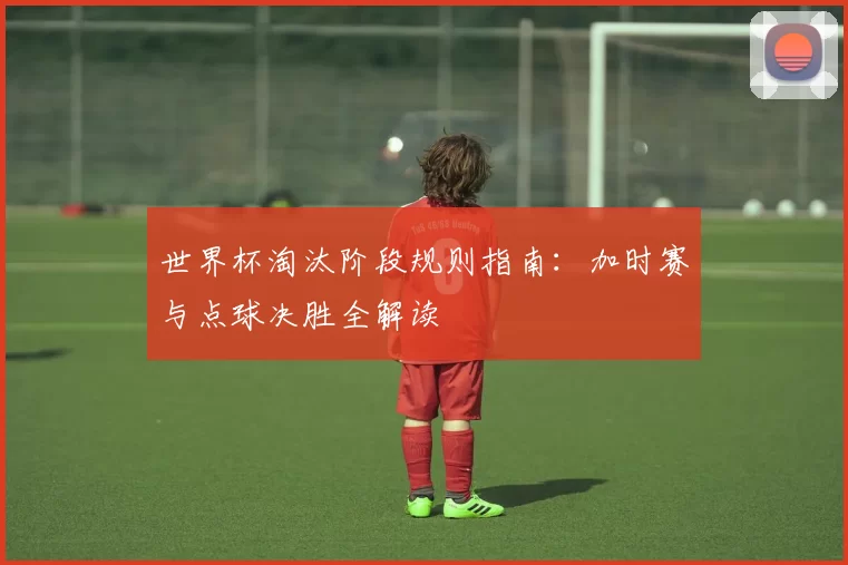 世界杯淘汰阶段规则指南:加时赛与点球决胜全解读