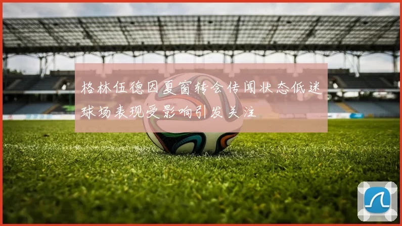 格林伍德因夏窗转会传闻状态低迷球场表现受影响引发关注