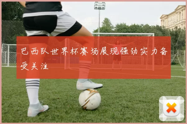 巴西队世界杯赛场展现强劲实力备受关注