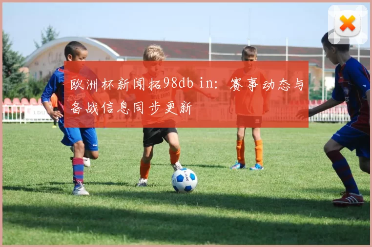 欧洲杯新闻拓98db in:赛事动态与备战信息同步更新