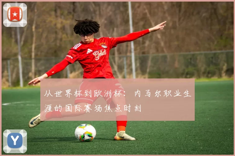 从世界杯到欧洲杯：内马尔职业生涯的国际赛场焦点时刻