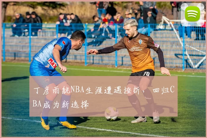 丁彦雨航NBA生涯遭遇挫折，回归CBA成为新选择