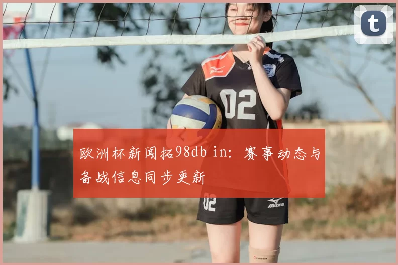 欧洲杯新闻拓98db in：赛事动态与备战信息同步更新