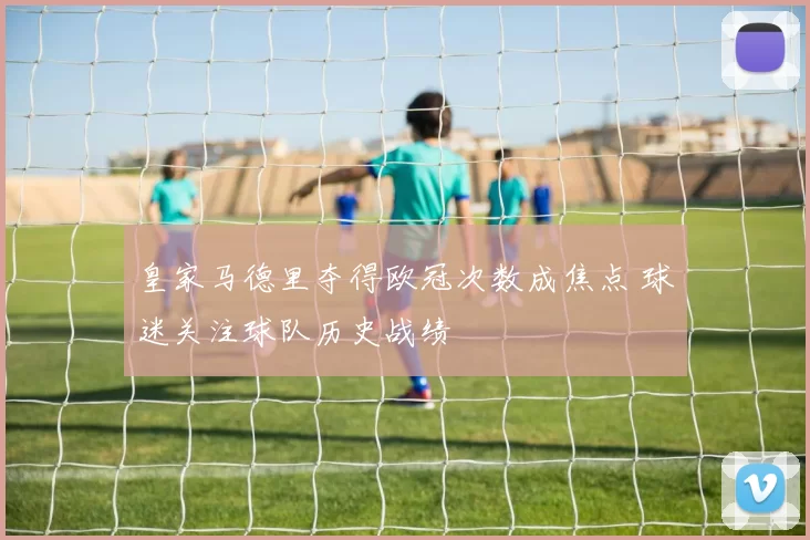 皇家马德里夺得欧冠次数成焦点 球迷关注球队历史战绩