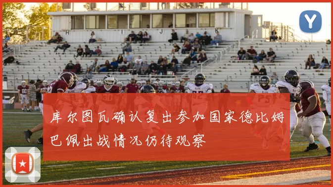 库尔图瓦确认复出参加国家德比姆巴佩出战情况仍待观察