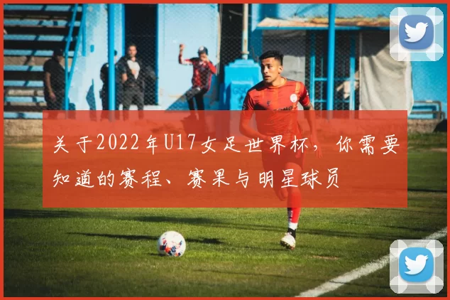 关于2022年U17女足世界杯,你需要知道的赛程、赛果与明星球员