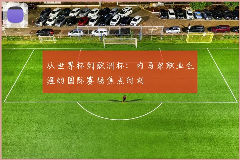 从世界杯到欧洲杯:内马尔职业生涯的国际赛场焦点时刻