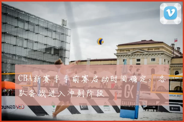 CBA新赛季季前赛启动时间确定，各队备战进入冲刺阶段