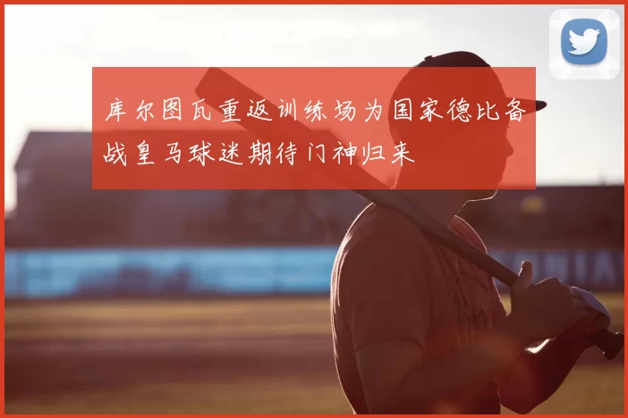 库尔图瓦重返训练场为国家德比备战皇马球迷期待门神归来