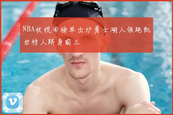 NBA收视率榜单出炉勇士湖人领跑凯尔特人跻身前三