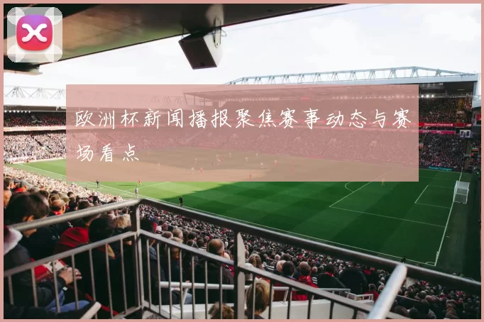 欧洲杯新闻播报聚焦赛事动态与赛场看点