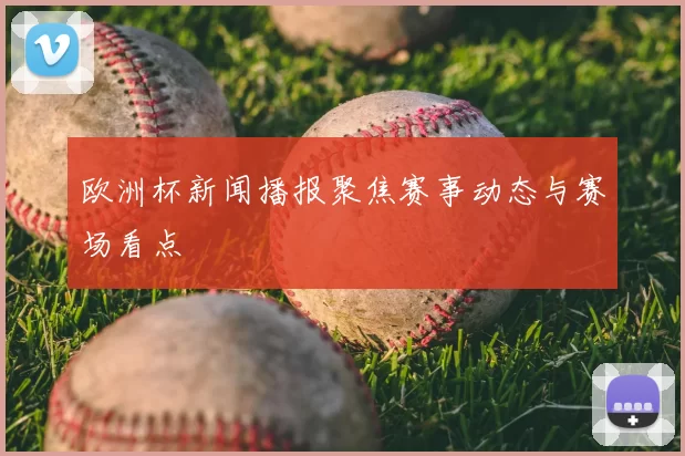 欧洲杯新闻播报聚焦赛事动态与赛场看点