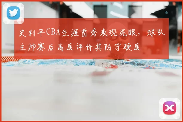史利平CBA生涯首秀表现亮眼，球队主帅赛后高度评价其防守硬度