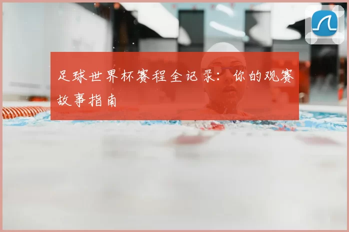足球世界杯赛程全记录:你的观赛故事指南