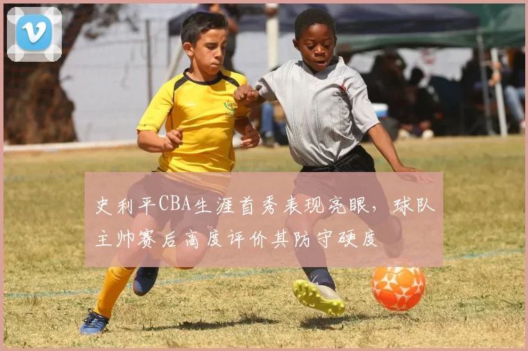 史利平CBA生涯首秀表现亮眼,球队主帅赛后高度评价其防守硬度