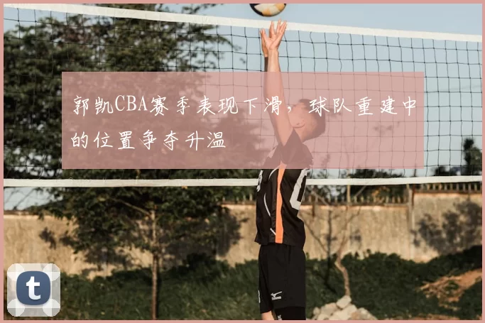 郭凯CBA赛季表现下滑，球队重建中的位置争夺升温