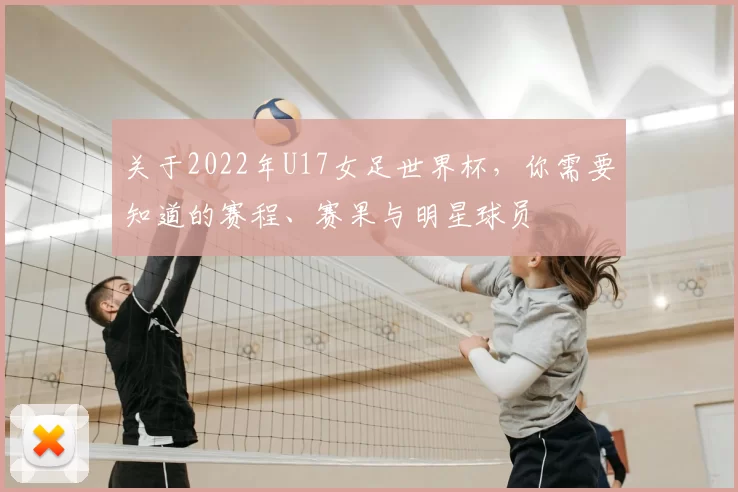 关于2022年U17女足世界杯，你需要知道的赛程、赛果与明星球员