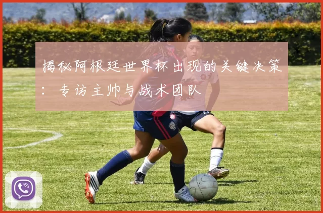 揭秘阿根廷世界杯出现的关键决策:专访主帅与战术团队