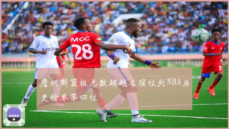 詹姆斯篮板总数超越名宿位列NBA历史榜单第四位