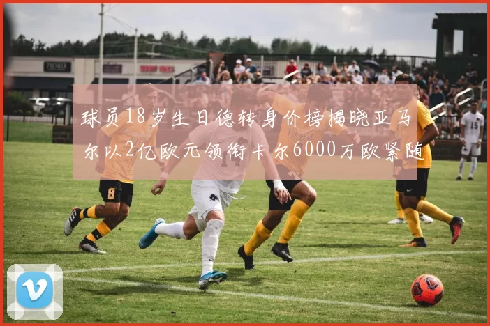球员18岁生日德转身价榜揭晓亚马尔以2亿欧元领衔卡尔6000万欧紧随其后