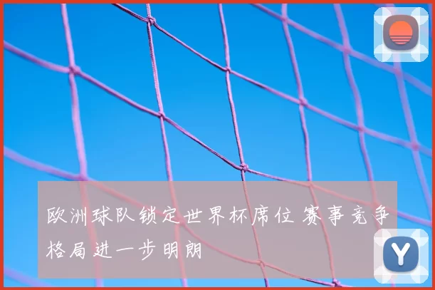 欧洲球队锁定世界杯席位 赛事竞争格局进一步明朗