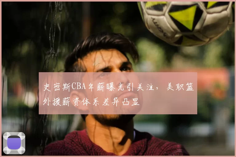 史密斯CBA年薪曝光引关注，美职篮外援薪资体系差异凸显