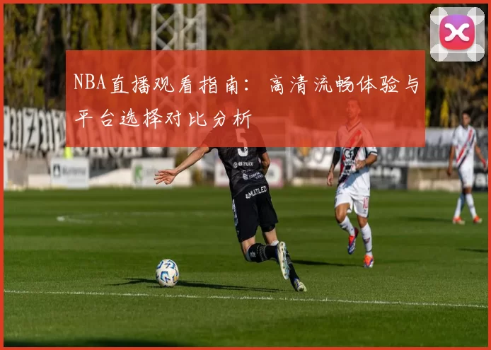 NBA直播观看指南：高清流畅体验与平台选择对比分析